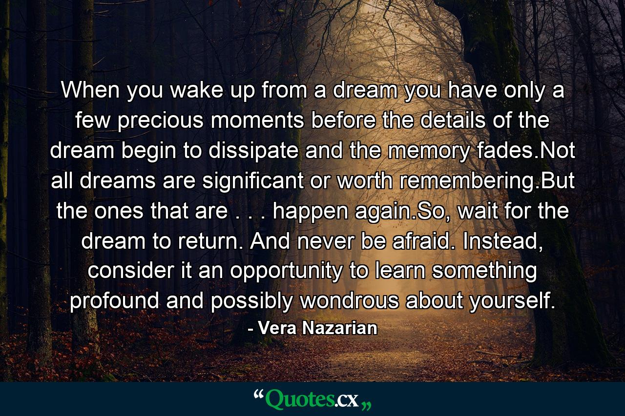 When you wake up from a dream you have only a few precious moments before the details of the dream begin to dissipate and the memory fades.Not all dreams are significant or worth remembering.But the ones that are . . . happen again.So, wait for the dream to return. And never be afraid. Instead, consider it an opportunity to learn something profound and possibly wondrous about yourself. - Quote by Vera Nazarian