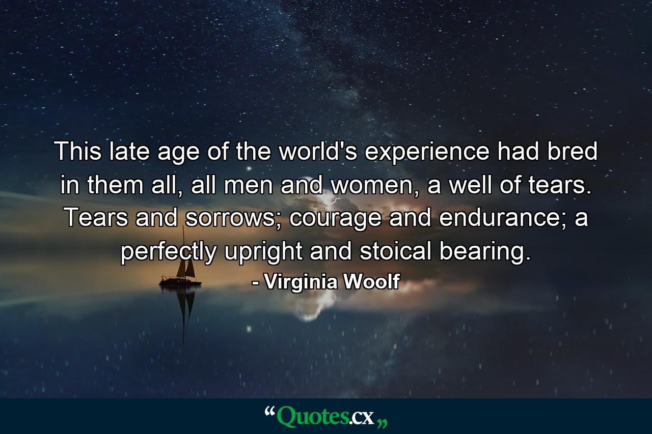 This late age of the world's experience had bred in them all, all men and women, a well of tears. Tears and sorrows; courage and endurance; a perfectly upright and stoical bearing. - Quote by Virginia Woolf