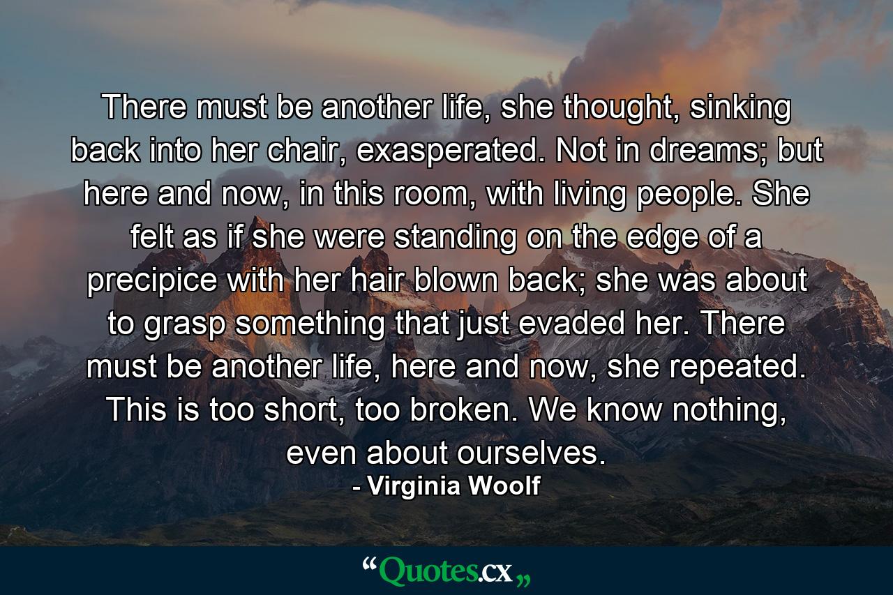 There must be another life, she thought, sinking back into her chair, exasperated. Not in dreams; but here and now, in this room, with living people. She felt as if she were standing on the edge of a precipice with her hair blown back; she was about to grasp something that just evaded her. There must be another life, here and now, she repeated. This is too short, too broken. We know nothing, even about ourselves. - Quote by Virginia Woolf