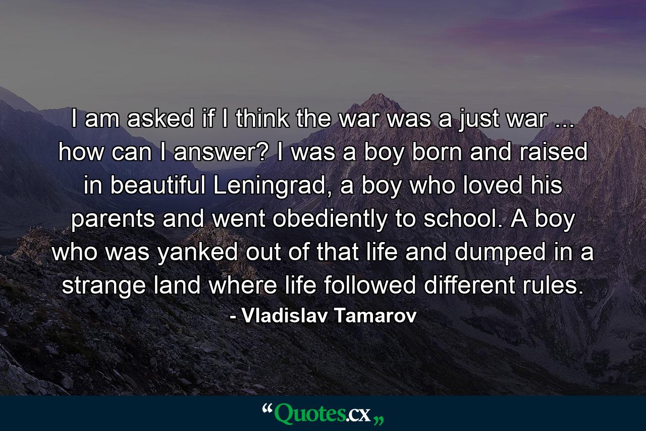 I am asked if I think the war was a just war ... how can I answer? I was a boy born and raised in beautiful Leningrad, a boy who loved his parents and went obediently to school. A boy who was yanked out of that life and dumped in a strange land where life followed different rules. - Quote by Vladislav Tamarov