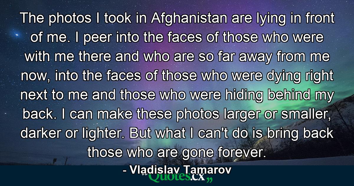 The photos I took in Afghanistan are lying in front of me. I peer into the faces of those who were with me there and who are so far away from me now, into the faces of those who were dying right next to me and those who were hiding behind my back. I can make these photos larger or smaller, darker or lighter. But what I can't do is bring back those who are gone forever. - Quote by Vladislav Tamarov