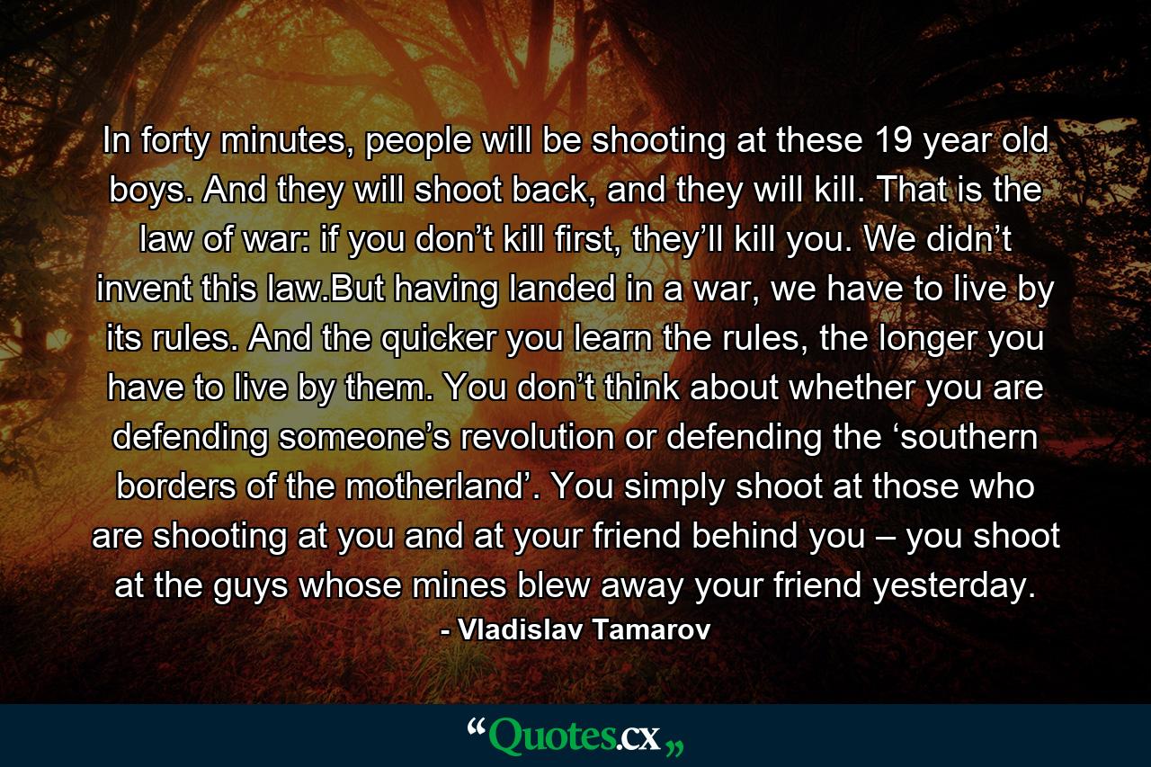 In forty minutes, people will be shooting at these 19 year old boys. And they will shoot back, and they will kill. That is the law of war: if you don’t kill first, they’ll kill you. We didn’t invent this law.But having landed in a war, we have to live by its rules. And the quicker you learn the rules, the longer you have to live by them. You don’t think about whether you are defending someone’s revolution or defending the ‘southern borders of the motherland’. You simply shoot at those who are shooting at you and at your friend behind you – you shoot at the guys whose mines blew away your friend yesterday. - Quote by Vladislav Tamarov