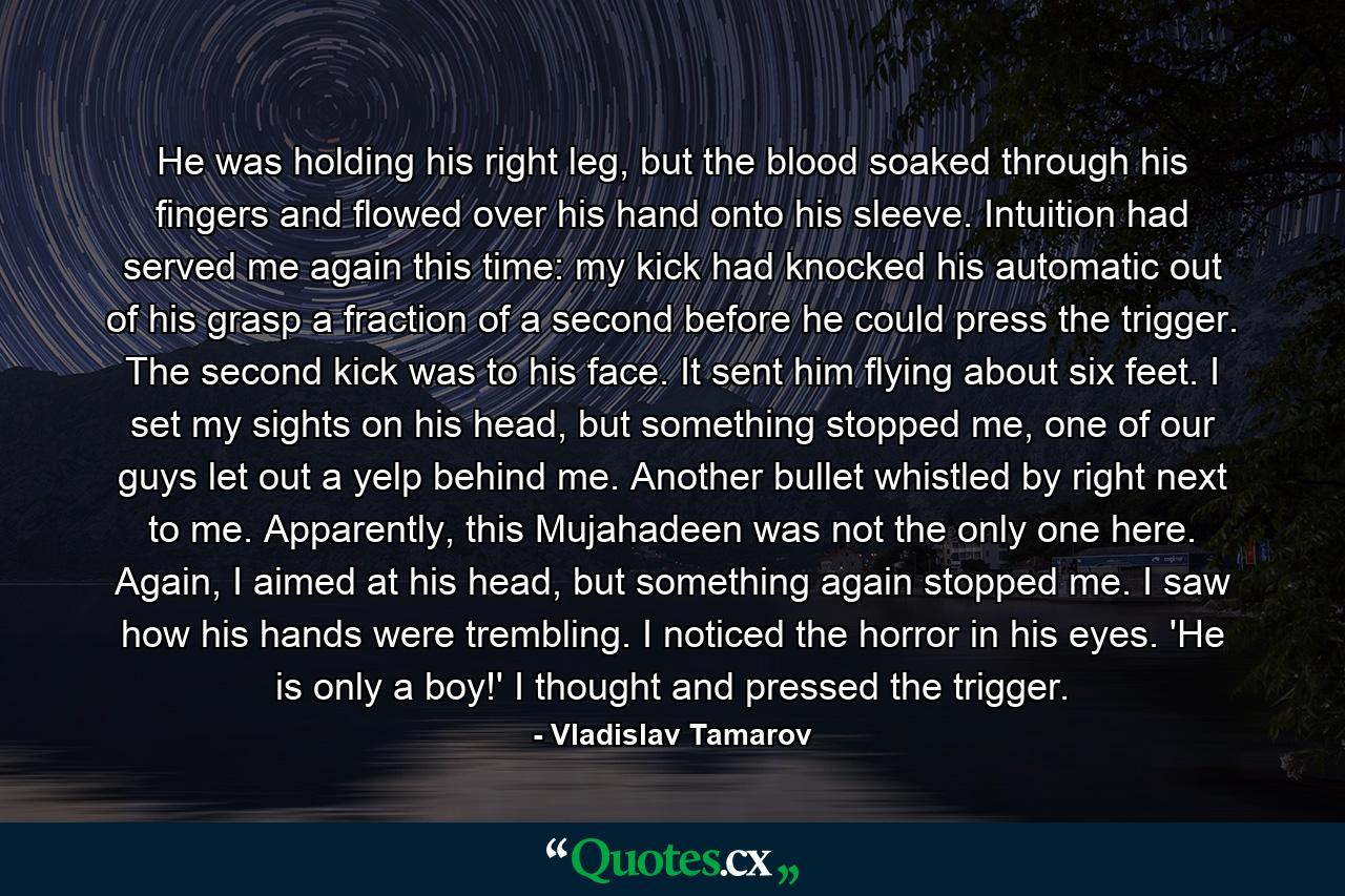 He was holding his right leg, but the blood soaked through his fingers and flowed over his hand onto his sleeve. Intuition had served me again this time: my kick had knocked his automatic out of his grasp a fraction of a second before he could press the trigger. The second kick was to his face. It sent him flying about six feet. I set my sights on his head, but something stopped me, one of our guys let out a yelp behind me. Another bullet whistled by right next to me. Apparently, this Mujahadeen was not the only one here. Again, I aimed at his head, but something again stopped me. I saw how his hands were trembling. I noticed the horror in his eyes. 'He is only a boy!' I thought and pressed the trigger. - Quote by Vladislav Tamarov