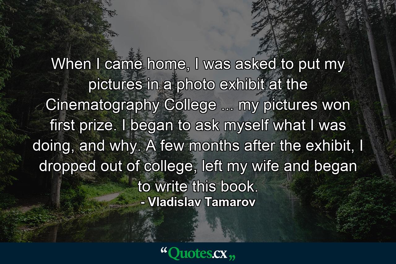 When I came home, I was asked to put my pictures in a photo exhibit at the Cinematography College ... my pictures won first prize. I began to ask myself what I was doing, and why. A few months after the exhibit, I dropped out of college, left my wife and began to write this book. - Quote by Vladislav Tamarov