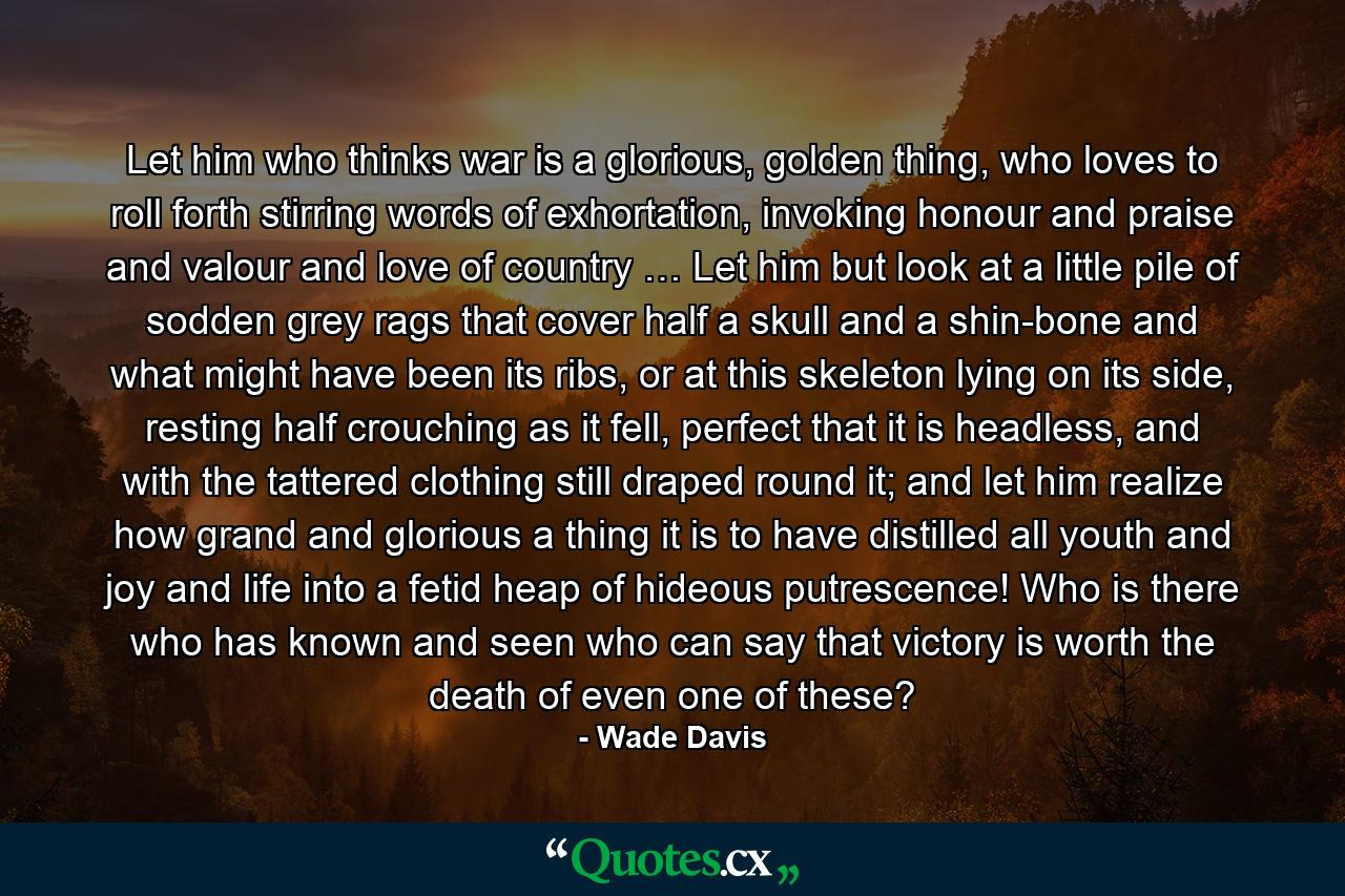 Let him who thinks war is a glorious, golden thing, who loves to roll forth stirring words of exhortation, invoking honour and praise and valour and love of country … Let him but look at a little pile of sodden grey rags that cover half a skull and a shin-bone and what might have been its ribs, or at this skeleton lying on its side, resting half crouching as it fell, perfect that it is headless, and with the tattered clothing still draped round it; and let him realize how grand and glorious a thing it is to have distilled all youth and joy and life into a fetid heap of hideous putrescence! Who is there who has known and seen who can say that victory is worth the death of even one of these? - Quote by Wade Davis