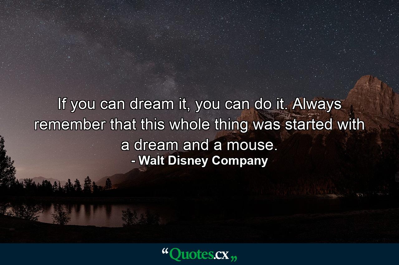 If you can dream it, you can do it. Always remember that this whole thing was started with a dream and a mouse. - Quote by Walt Disney Company