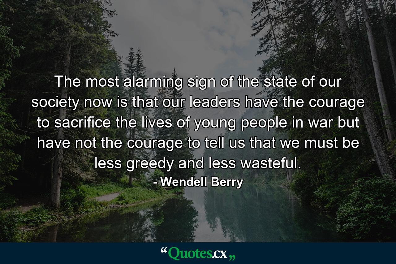 The most alarming sign of the state of our society now is that our leaders have the courage to sacrifice the lives of young people in war but have not the courage to tell us that we must be less greedy and less wasteful. - Quote by Wendell Berry