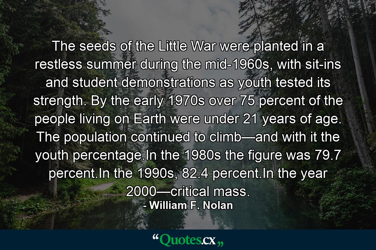 The seeds of the Little War were planted in a restless summer during the mid-1960s, with sit-ins and student demonstrations as youth tested its strength. By the early 1970s over 75 percent of the people living on Earth were under 21 years of age. The population continued to climb—and with it the youth percentage.In the 1980s the figure was 79.7 percent.In the 1990s, 82.4 percent.In the year 2000—critical mass. - Quote by William F. Nolan