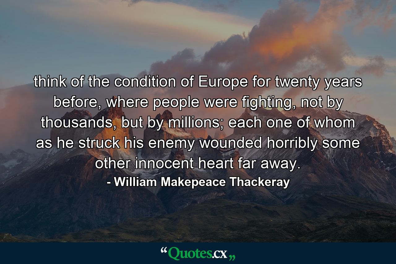 think of the condition of Europe for twenty years before, where people were fighting, not by thousands, but by millions; each one of whom as he struck his enemy wounded horribly some other innocent heart far away. - Quote by William Makepeace Thackeray