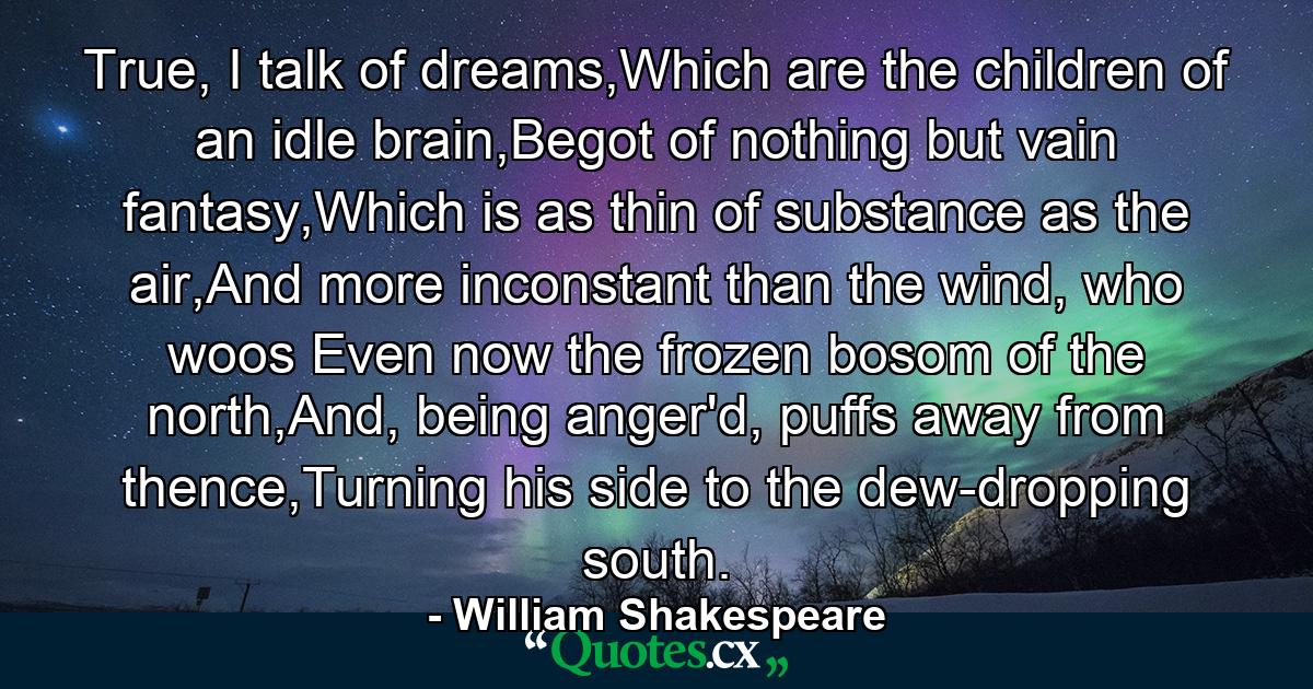 True, I talk of dreams,Which are the children of an idle brain,Begot of nothing but vain fantasy,Which is as thin of substance as the air,And more inconstant than the wind, who woos Even now the frozen bosom of the north,And, being anger'd, puffs away from thence,Turning his side to the dew-dropping south. - Quote by William Shakespeare