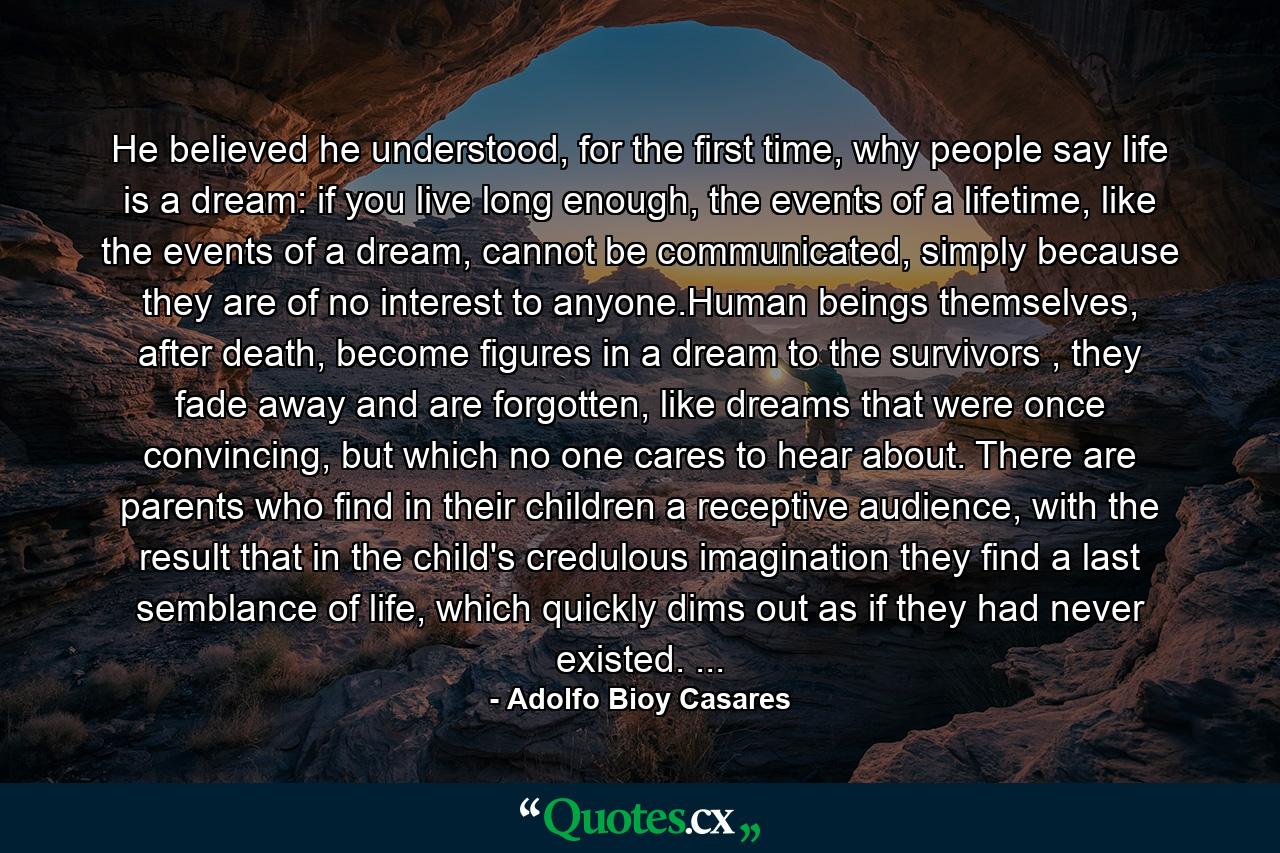 He believed he understood, for the first time, why people say life is a dream: if you live long enough, the events of a lifetime, like the events of a dream, cannot be communicated, simply because they are of no interest to anyone.Human beings themselves, after death, become figures in a dream to the survivors , they fade away and are forgotten, like dreams that were once convincing, but which no one cares to hear about. There are parents who find in their children a receptive audience, with the result that in the child's credulous imagination they find a last semblance of life, which quickly dims out as if they had never existed. ... - Quote by Adolfo Bioy Casares