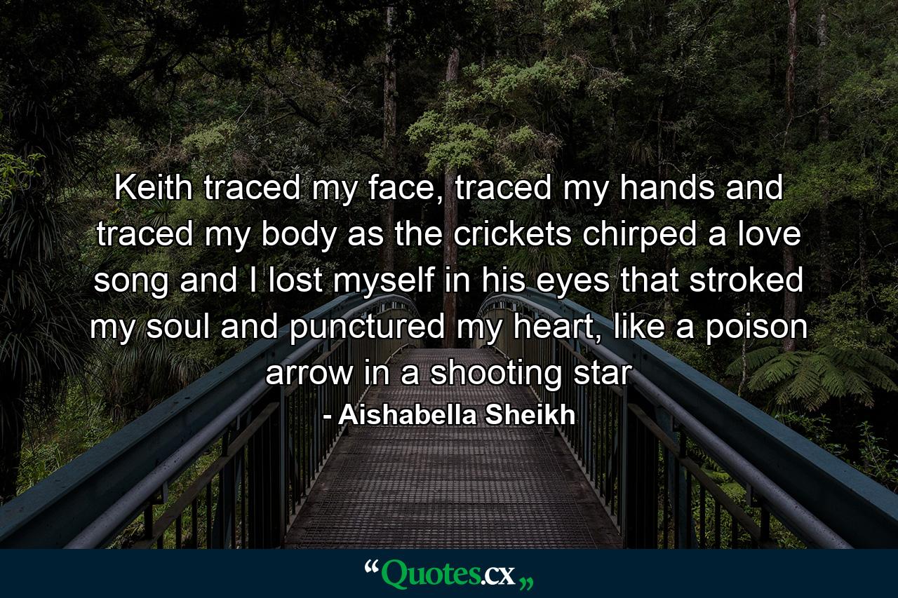 Keith traced my face, traced my hands and traced my body as the crickets chirped a love song and I lost myself in his eyes that stroked my soul and punctured my heart, like a poison arrow in a shooting star - Quote by Aishabella Sheikh