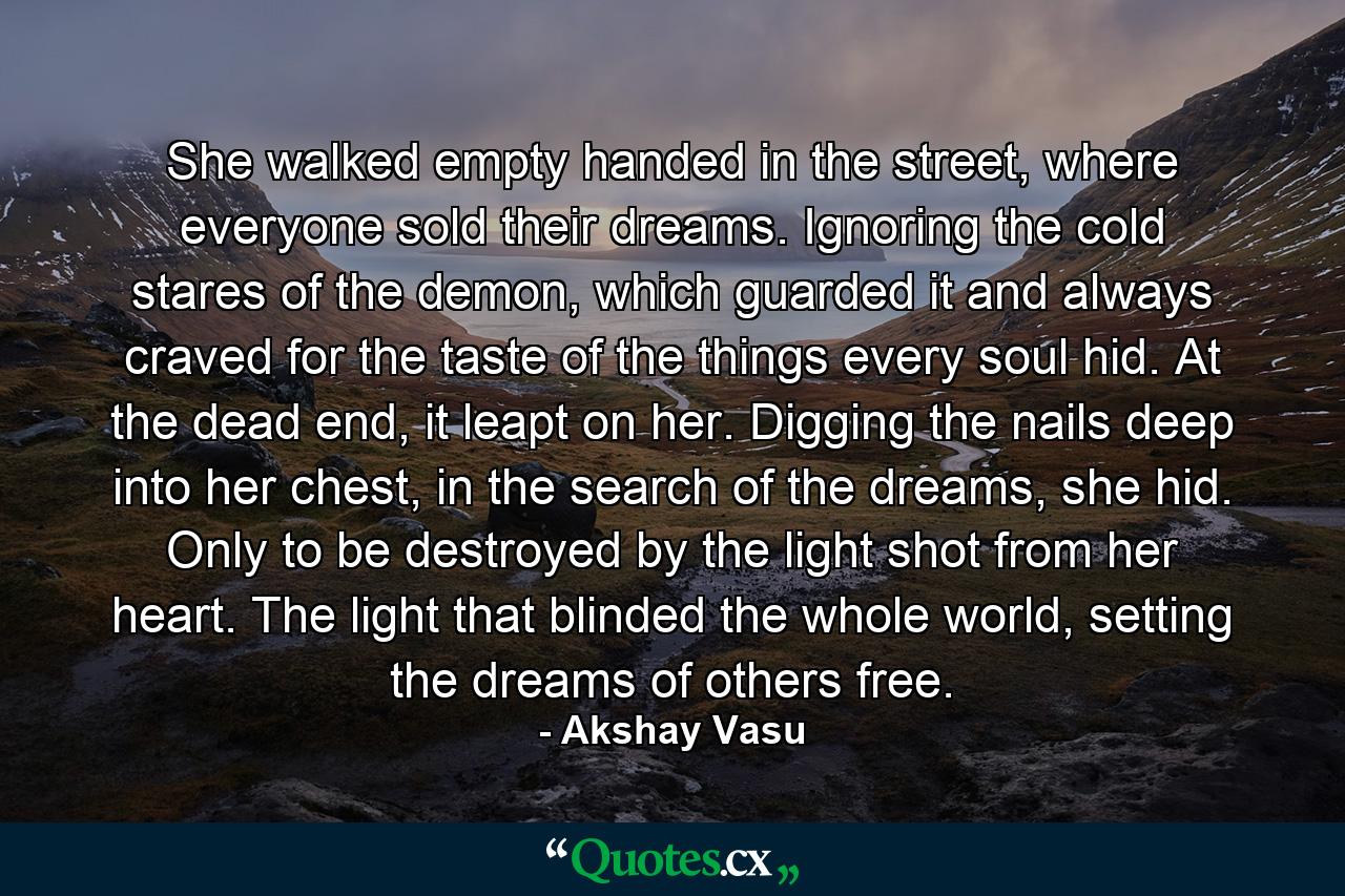 She walked empty handed in the street, where everyone sold their dreams. Ignoring the cold stares of the demon, which guarded it and always craved for the taste of the things every soul hid. At the dead end, it leapt on her. Digging the nails deep into her chest, in the search of the dreams, she hid. Only to be destroyed by the light shot from her heart. The light that blinded the whole world, setting the dreams of others free. - Quote by Akshay Vasu