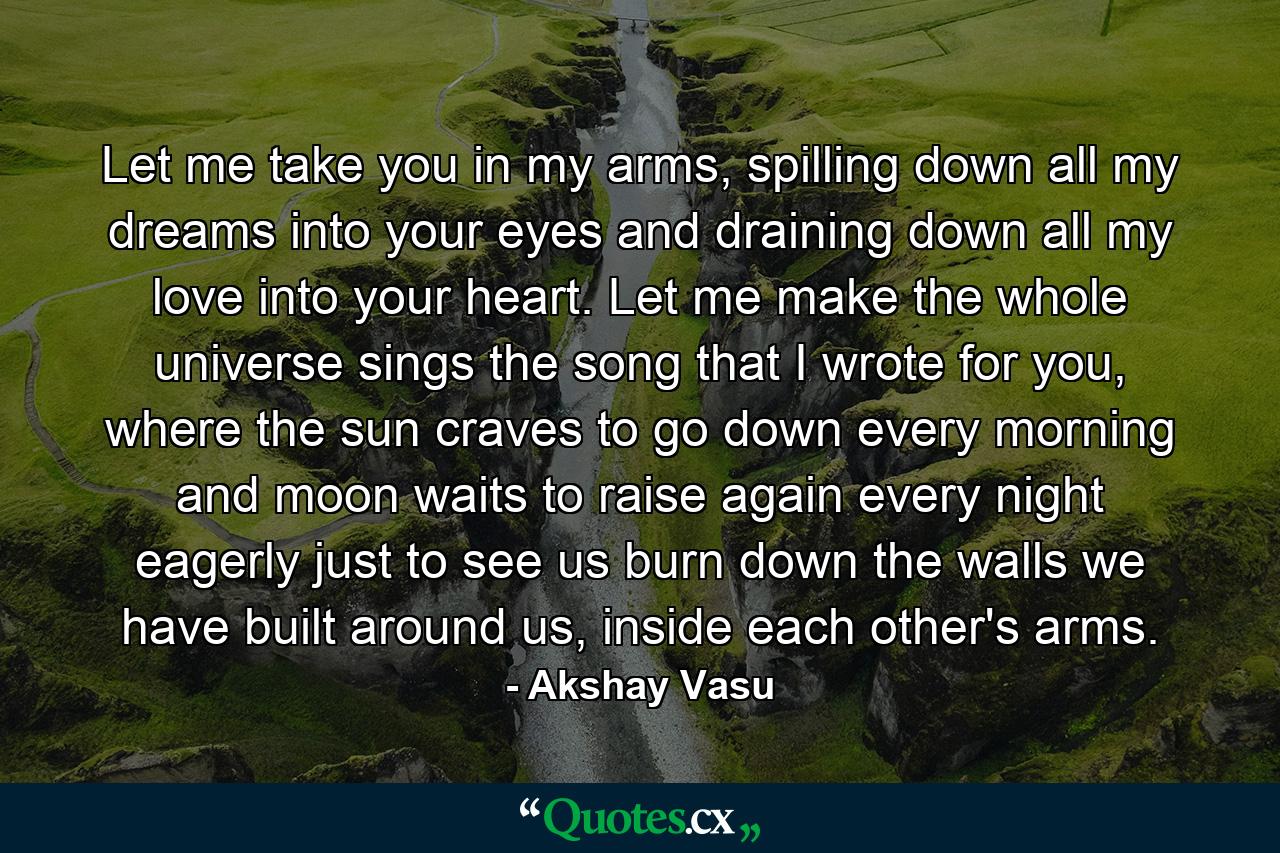 Let me take you in my arms, spilling down all my dreams into your eyes and draining down all my love into your heart. Let me make the whole universe sings the song that I wrote for you, where the sun craves to go down every morning and moon waits to raise again every night eagerly just to see us burn down the walls we have built around us, inside each other's arms. - Quote by Akshay Vasu