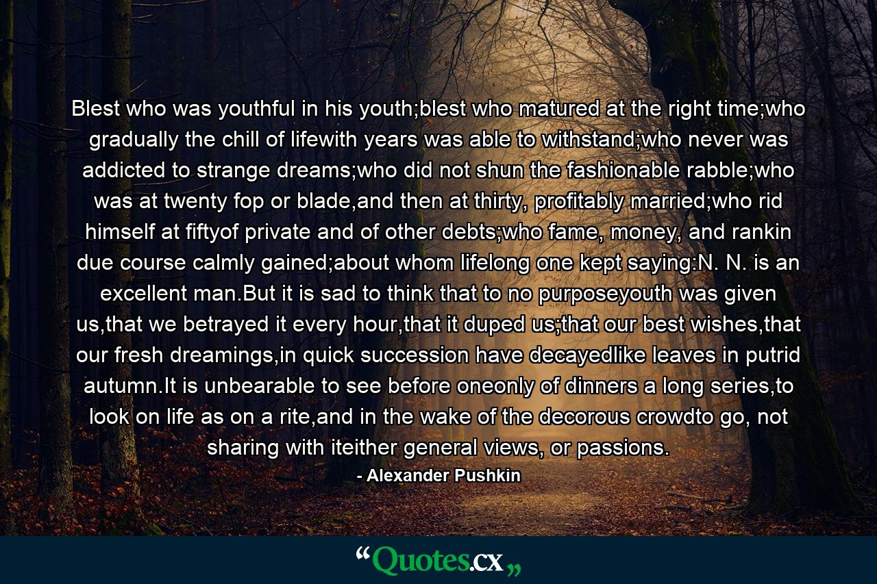 Blest who was youthful in his youth;blest who matured at the right time;who gradually the chill of lifewith years was able to withstand;who never was addicted to strange dreams;who did not shun the fashionable rabble;who was at twenty fop or blade,and then at thirty, profitably married;who rid himself at fiftyof private and of other debts;who fame, money, and rankin due course calmly gained;about whom lifelong one kept saying:N. N. is an excellent man.But it is sad to think that to no purposeyouth was given us,that we betrayed it every hour,that it duped us;that our best wishes,that our fresh dreamings,in quick succession have decayedlike leaves in putrid autumn.It is unbearable to see before oneonly of dinners a long series,to look on life as on a rite,and in the wake of the decorous crowdto go, not sharing with iteither general views, or passions. - Quote by Alexander Pushkin