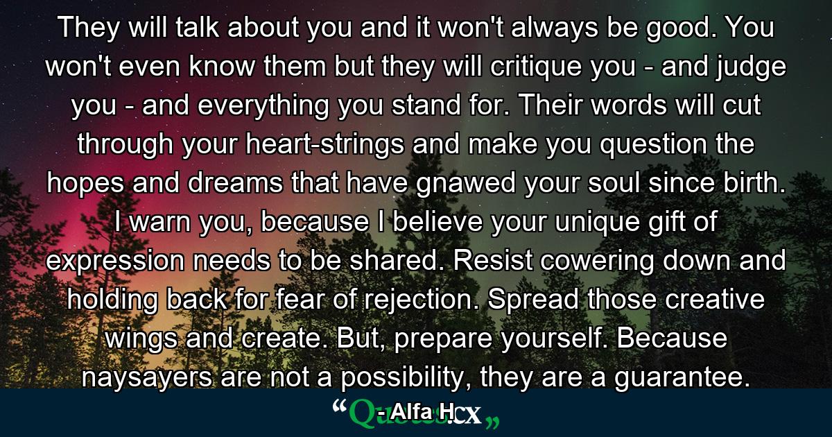 They will talk about you and it won't always be good. You won't even know them but they will critique you - and judge you - and everything you stand for. Their words will cut through your heart-strings and make you question the hopes and dreams that have gnawed your soul since birth. I warn you, because I believe your unique gift of expression needs to be shared. Resist cowering down and holding back for fear of rejection. Spread those creative wings and create. But, prepare yourself. Because naysayers are not a possibility, they are a guarantee. - Quote by Alfa H