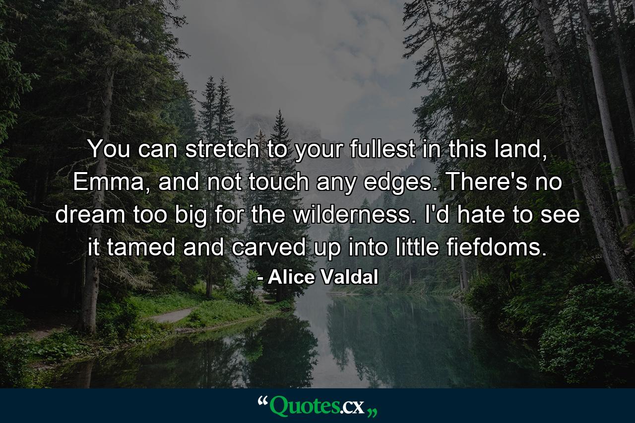 You can stretch to your fullest in this land, Emma, and not touch any edges. There's no dream too big for the wilderness. I'd hate to see it tamed and carved up into little fiefdoms. - Quote by Alice Valdal