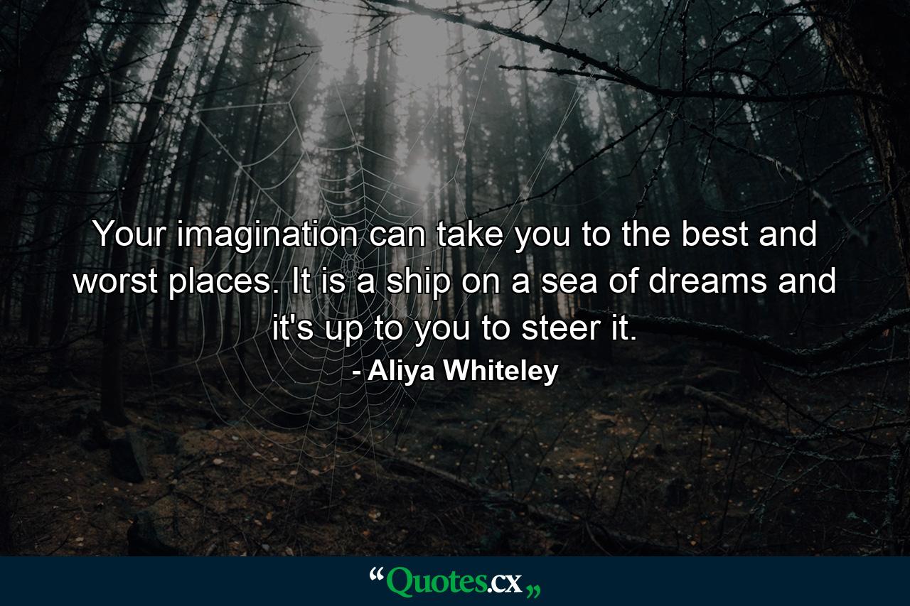 Your imagination can take you to the best and worst places. It is a ship on a sea of dreams and it's up to you to steer it. - Quote by Aliya Whiteley