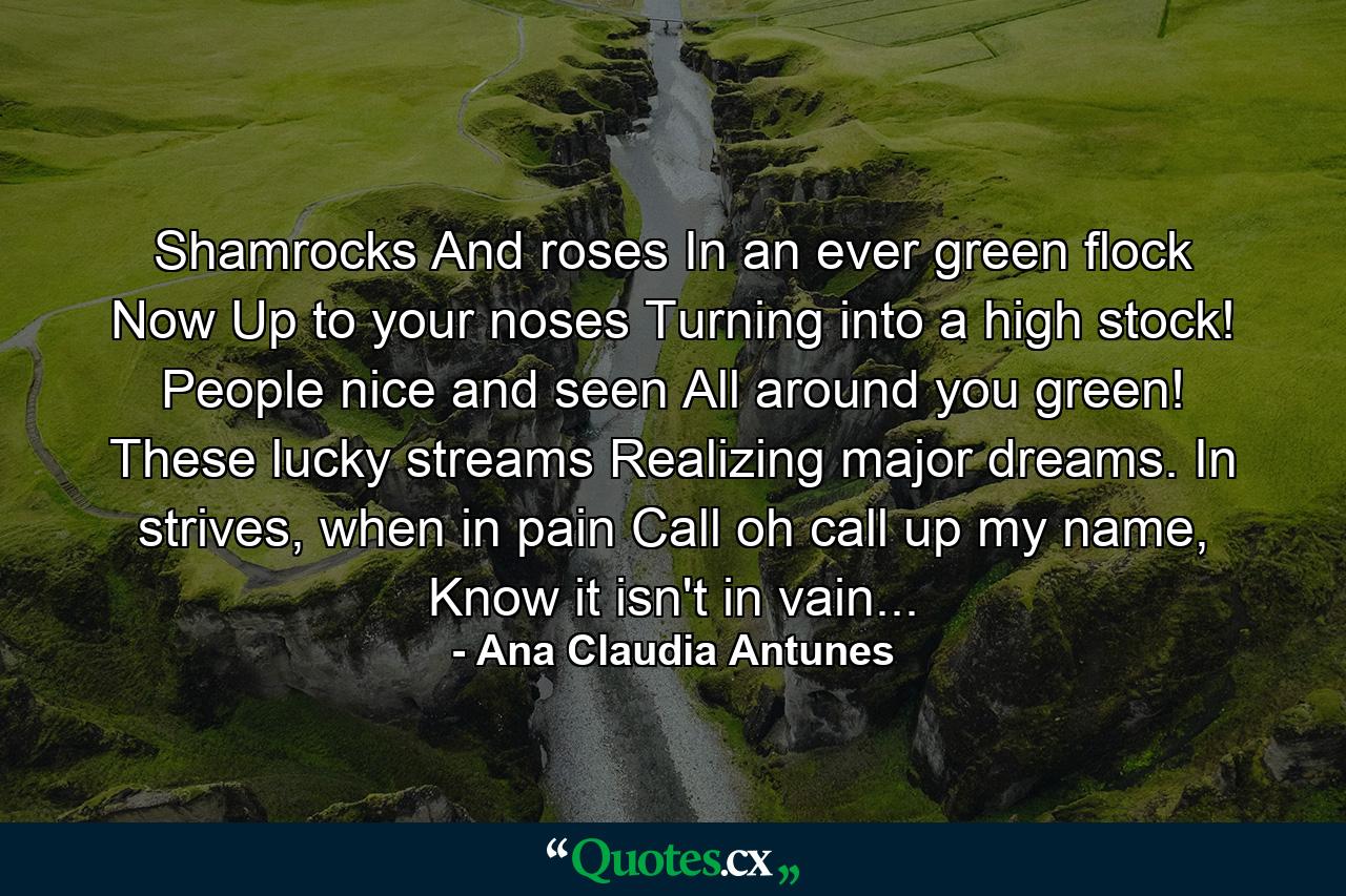 Shamrocks And roses In an ever green flock Now Up to your noses Turning into a high stock! People nice and seen All around you green! These lucky streams Realizing major dreams. In strives, when in pain Call oh call up my name, Know it isn't in vain... - Quote by Ana Claudia Antunes