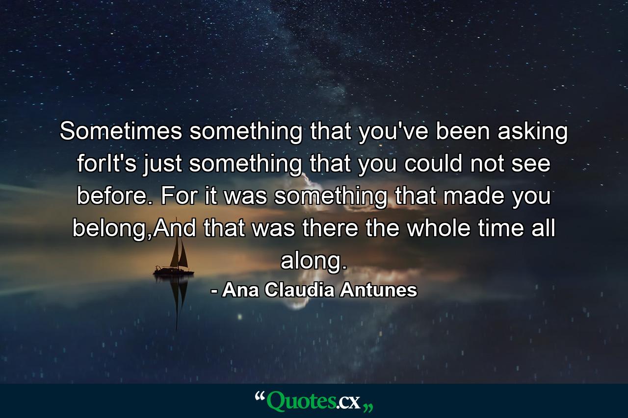 Sometimes something that you've been asking forIt's just something that you could not see before. For it was something that made you belong,And that was there the whole time all along. - Quote by Ana Claudia Antunes