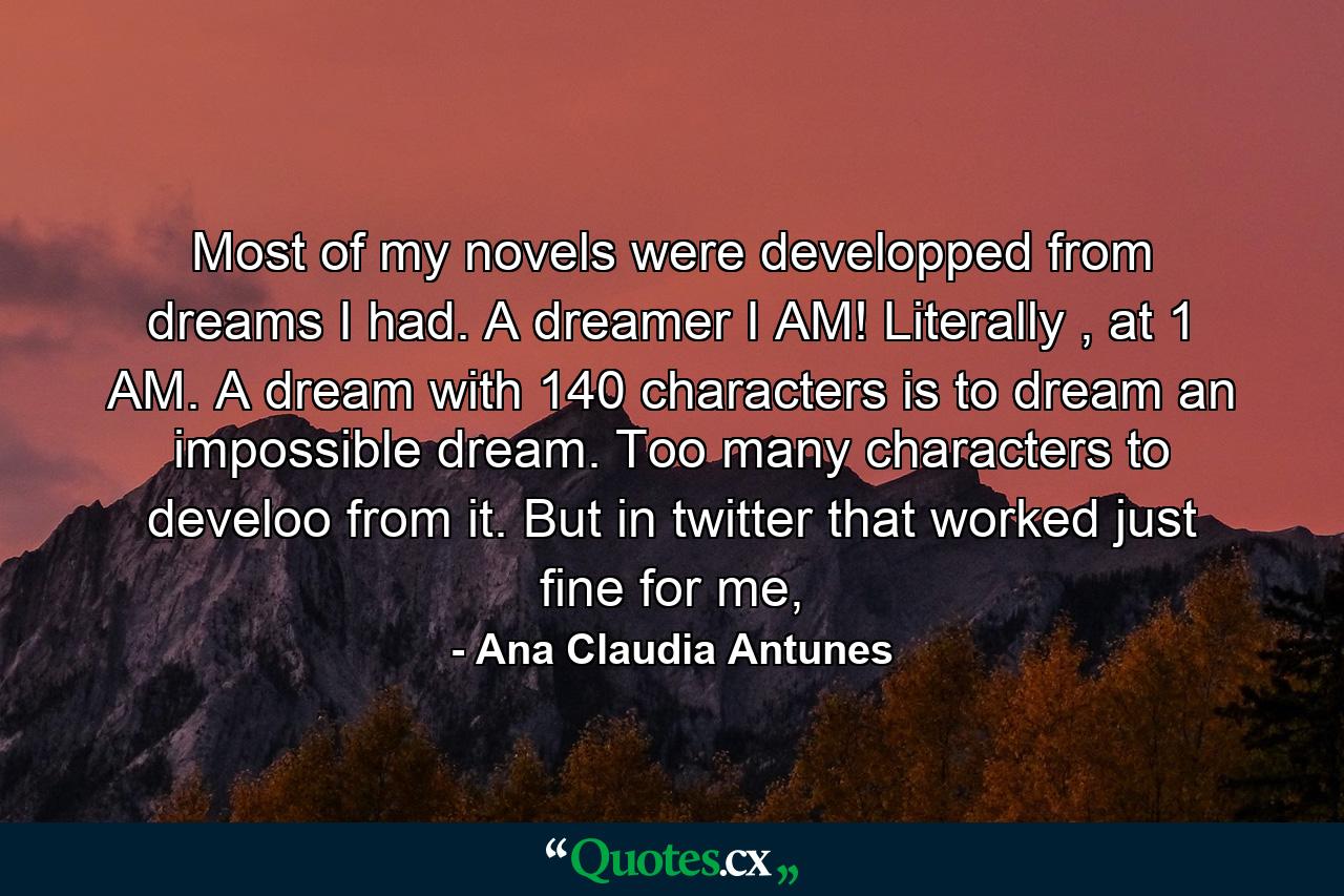 Most of my novels were developped from dreams I had. A dreamer I AM! Literally , at 1 AM. A dream with 140 characters is to dream an impossible dream. Too many characters to develoo from it. But in twitter that worked just fine for me, - Quote by Ana Claudia Antunes