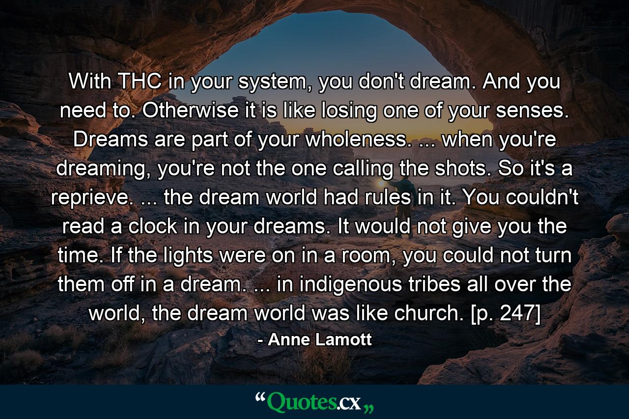 With THC in your system, you don't dream. And you need to. Otherwise it is like losing one of your senses. Dreams are part of your wholeness. ... when you're dreaming, you're not the one calling the shots. So it's a reprieve. ... the dream world had rules in it. You couldn't read a clock in your dreams. It would not give you the time. If the lights were on in a room, you could not turn them off in a dream. ... in indigenous tribes all over the world, the dream world was like church. [p. 247] - Quote by Anne Lamott