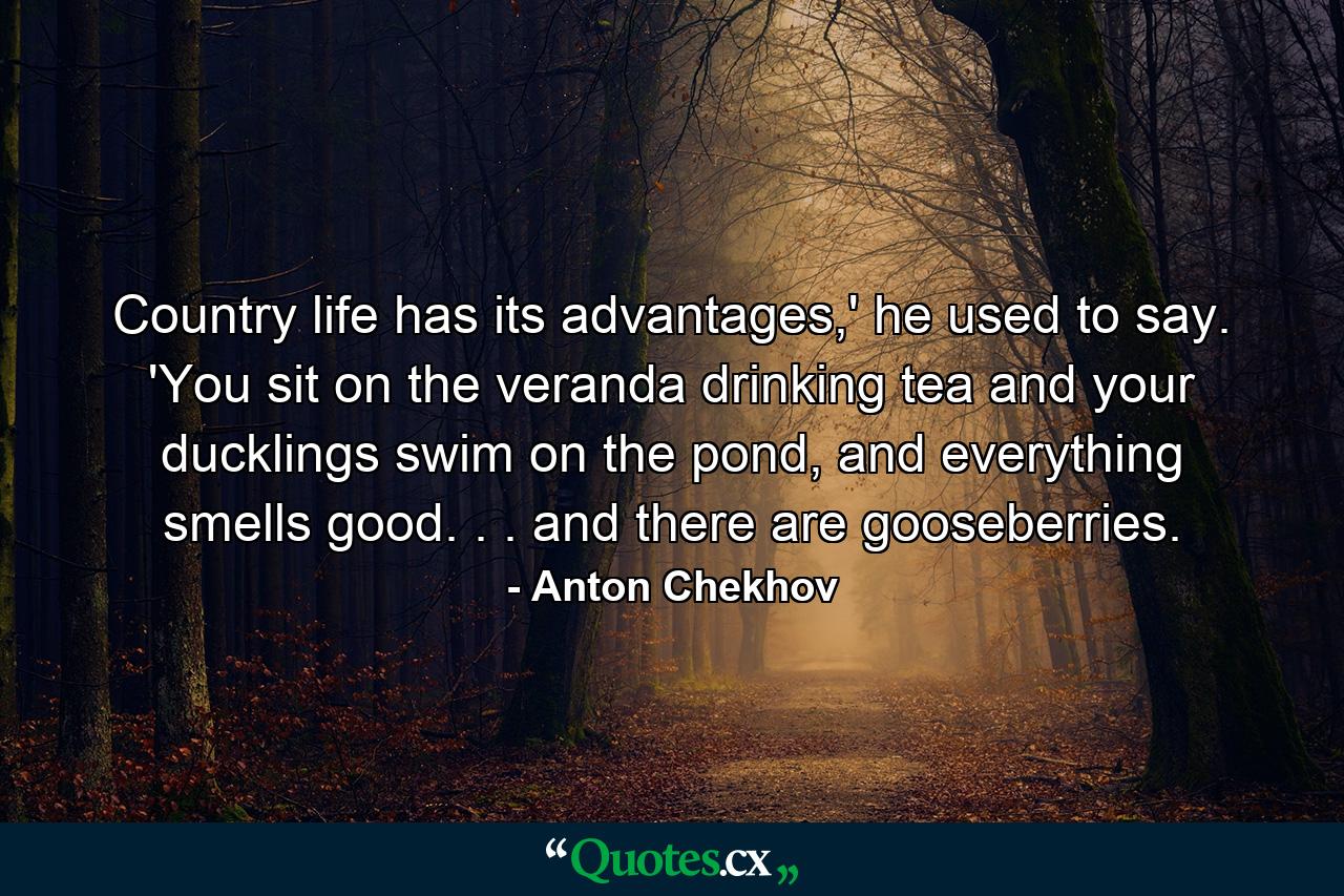 Country life has its advantages,' he used to say. 'You sit on the veranda drinking tea and your ducklings swim on the pond, and everything smells good. . . and there are gooseberries. - Quote by Anton Chekhov