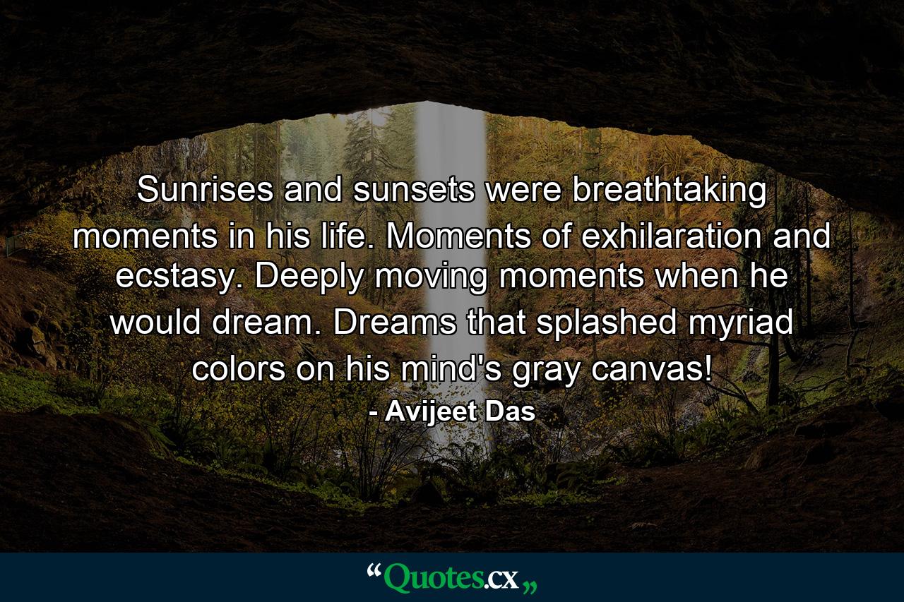 Sunrises and sunsets were breathtaking moments in his life. Moments of exhilaration and ecstasy. Deeply moving moments when he would dream. Dreams that splashed myriad colors on his mind's gray canvas! - Quote by Avijeet Das