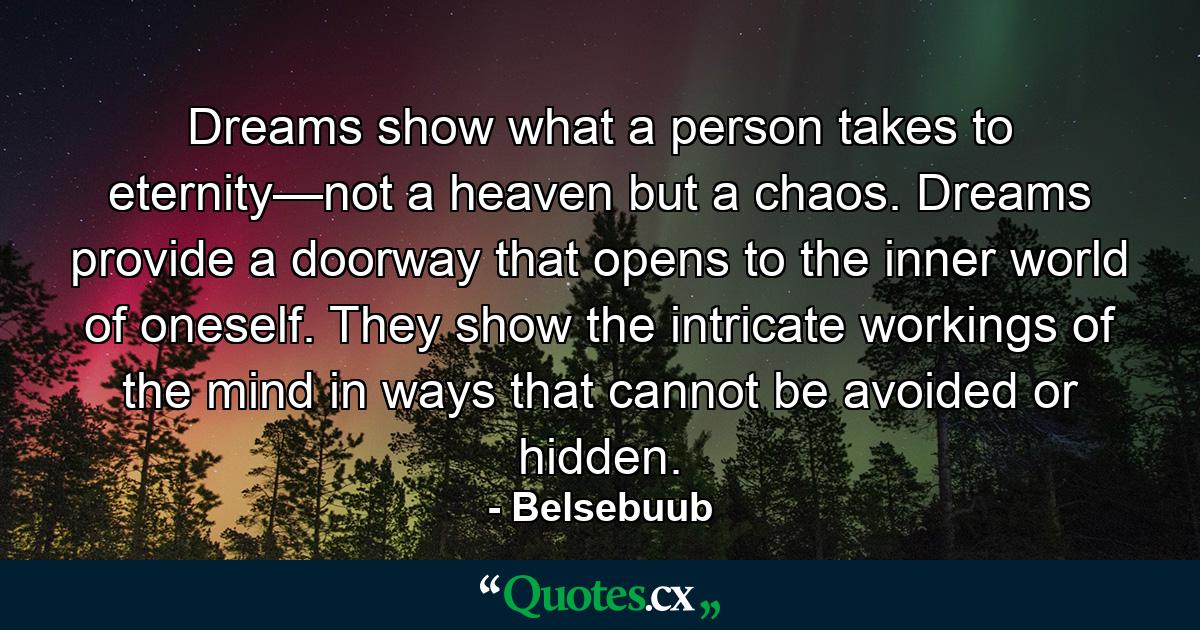 Dreams show what a person takes to eternity—not a heaven but a chaos. Dreams provide a doorway that opens to the inner world of oneself. They show the intricate workings of the mind in ways that cannot be avoided or hidden. - Quote by Belsebuub