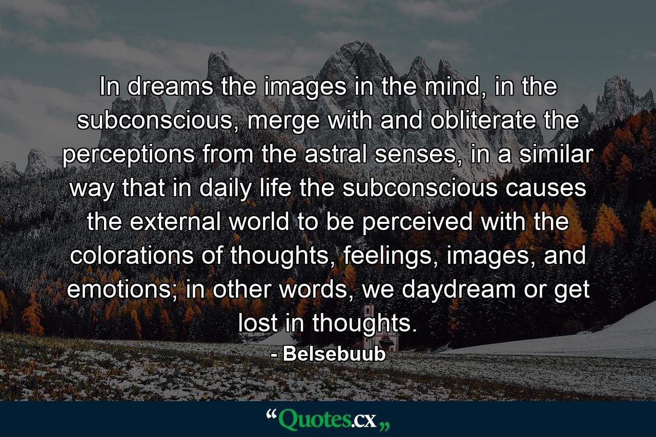 In dreams the images in the mind, in the subconscious, merge with and obliterate the perceptions from the astral senses, in a similar way that in daily life the subconscious causes the external world to be perceived with the colorations of thoughts, feelings, images, and emotions; in other words, we daydream or get lost in thoughts. - Quote by Belsebuub