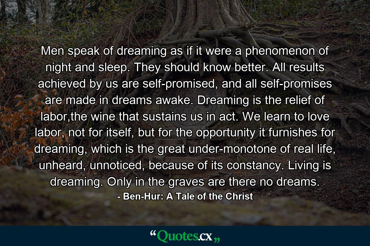 Men speak of dreaming as if it were a phenomenon of night and sleep. They should know better. All results achieved by us are self-promised, and all self-promises are made in dreams awake. Dreaming is the relief of labor,the wine that sustains us in act. We learn to love labor, not for itself, but for the opportunity it furnishes for dreaming, which is the great under-monotone of real life, unheard, unnoticed, because of its constancy. Living is dreaming. Only in the graves are there no dreams. - Quote by Ben-Hur: A Tale of the Christ