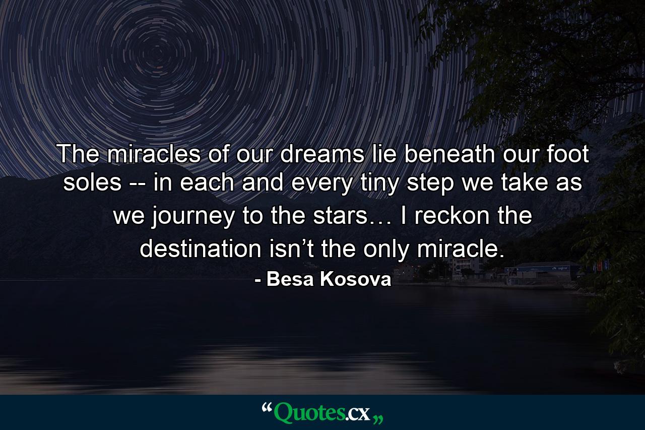 The miracles of our dreams lie beneath our foot soles -- in each and every tiny step we take as we journey to the stars… I reckon the destination isn’t the only miracle. - Quote by Besa Kosova