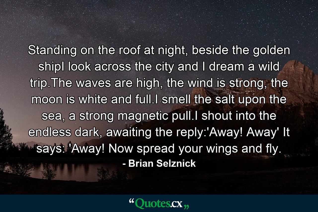 Standing on the roof at night, beside the golden shipI look across the city and I dream a wild trip.The waves are high, the wind is strong, the moon is white and full.I smell the salt upon the sea, a strong magnetic pull.I shout into the endless dark, awaiting the reply:'Away! Away' It says: 'Away! Now spread your wings and fly. - Quote by Brian Selznick