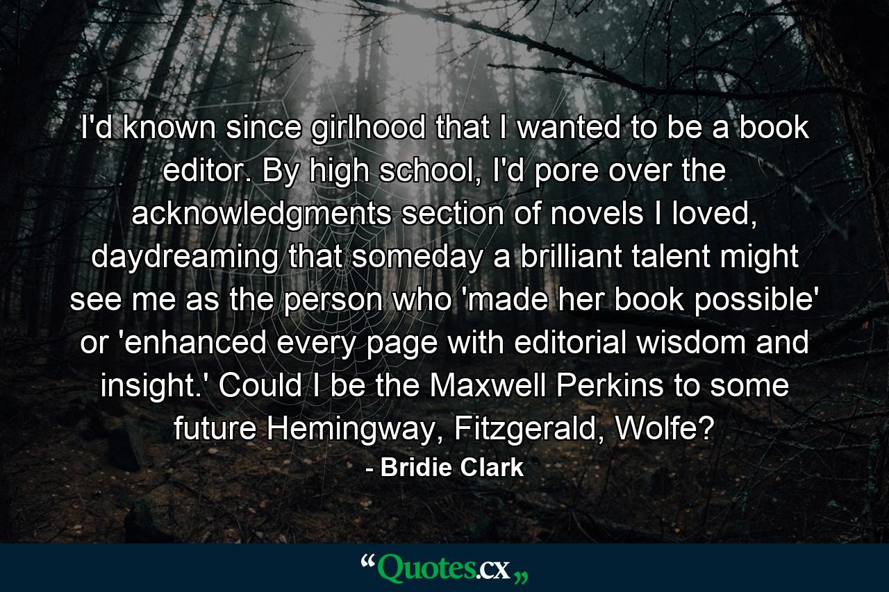 I'd known since girlhood that I wanted to be a book editor. By high school, I'd pore over the acknowledgments section of novels I loved, daydreaming that someday a brilliant talent might see me as the person who 'made her book possible' or 'enhanced every page with editorial wisdom and insight.' Could I be the Maxwell Perkins to some future Hemingway, Fitzgerald, Wolfe? - Quote by Bridie Clark