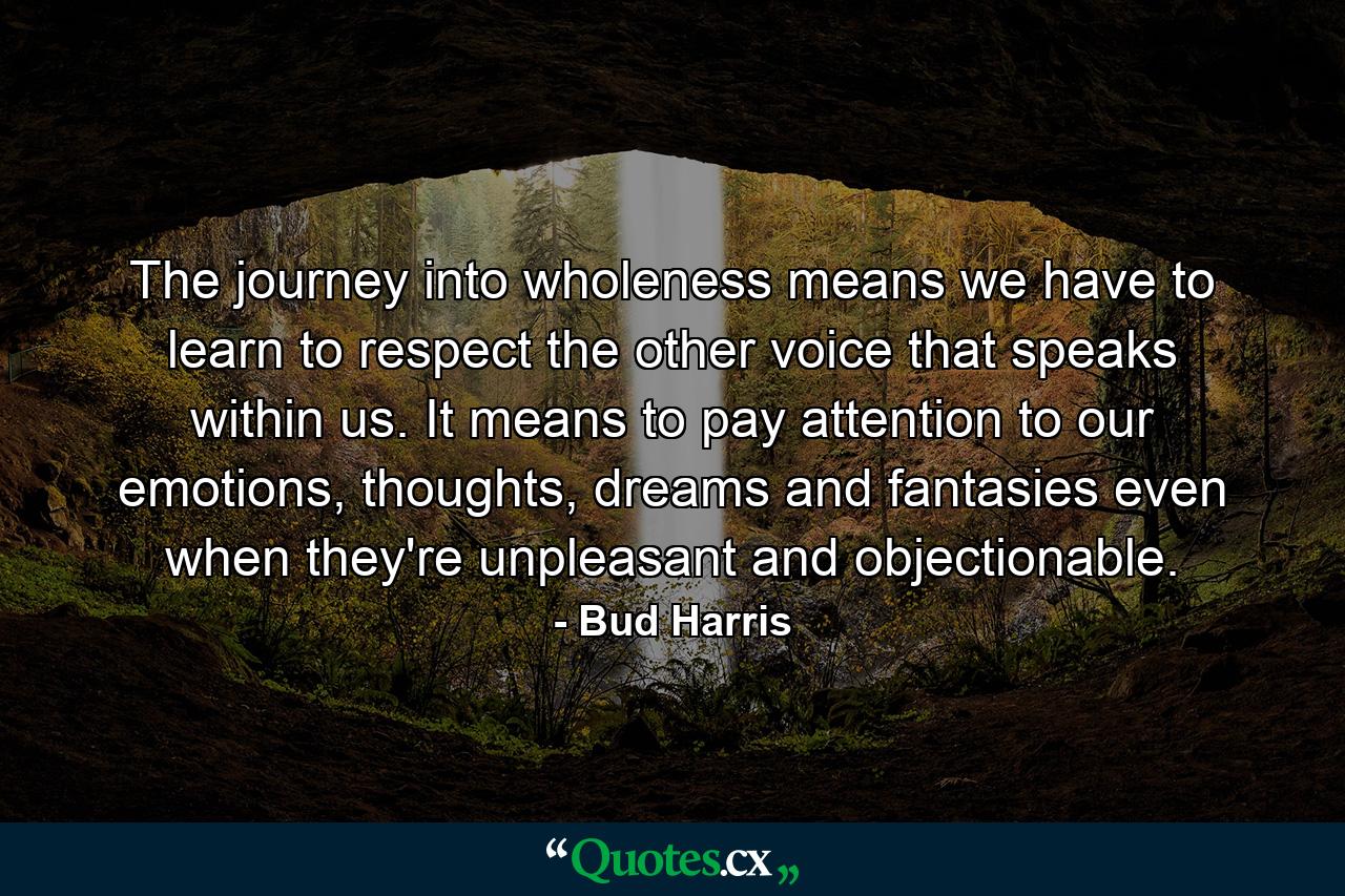 The journey into wholeness means we have to learn to respect the other voice that speaks within us. It means to pay attention to our emotions, thoughts, dreams and fantasies even when they're unpleasant and objectionable. - Quote by Bud Harris