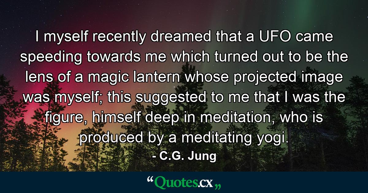 I myself recently dreamed that a UFO came speeding towards me which turned out to be the lens of a magic lantern whose projected image was myself; this suggested to me that I was the figure, himself deep in meditation, who is produced by a meditating yogi. - Quote by C.G. Jung