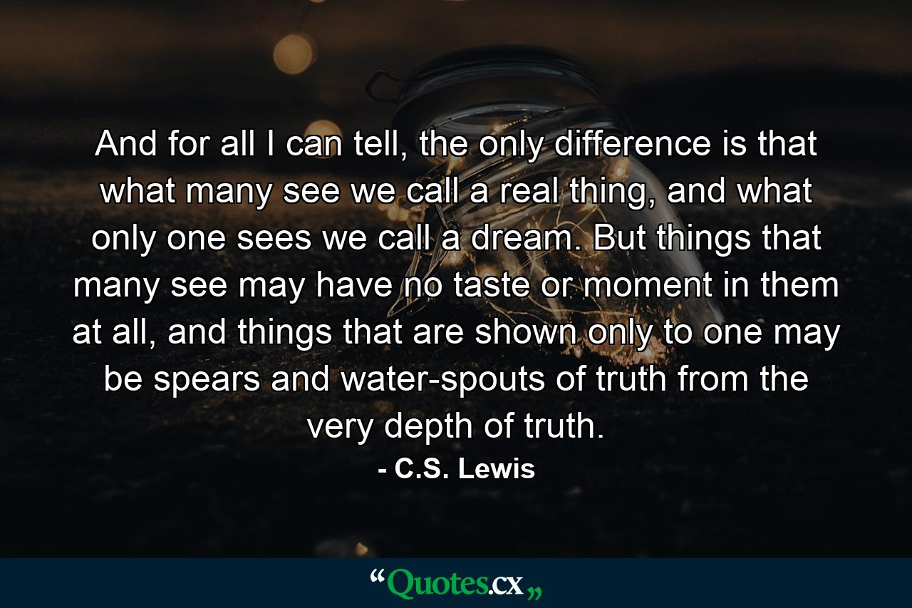 And for all I can tell, the only difference is that what many see we call a real thing, and what only one sees we call a dream. But things that many see may have no taste or moment in them at all, and things that are shown only to one may be spears and water-spouts of truth from the very depth of truth. - Quote by C.S. Lewis