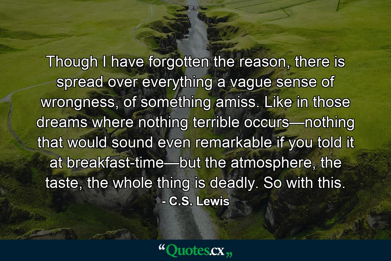 Though I have forgotten the reason, there is spread over everything a vague sense of wrongness, of something amiss. Like in those dreams where nothing terrible occurs—nothing that would sound even remarkable if you told it at breakfast-time—but the atmosphere, the taste, the whole thing is deadly. So with this. - Quote by C.S. Lewis