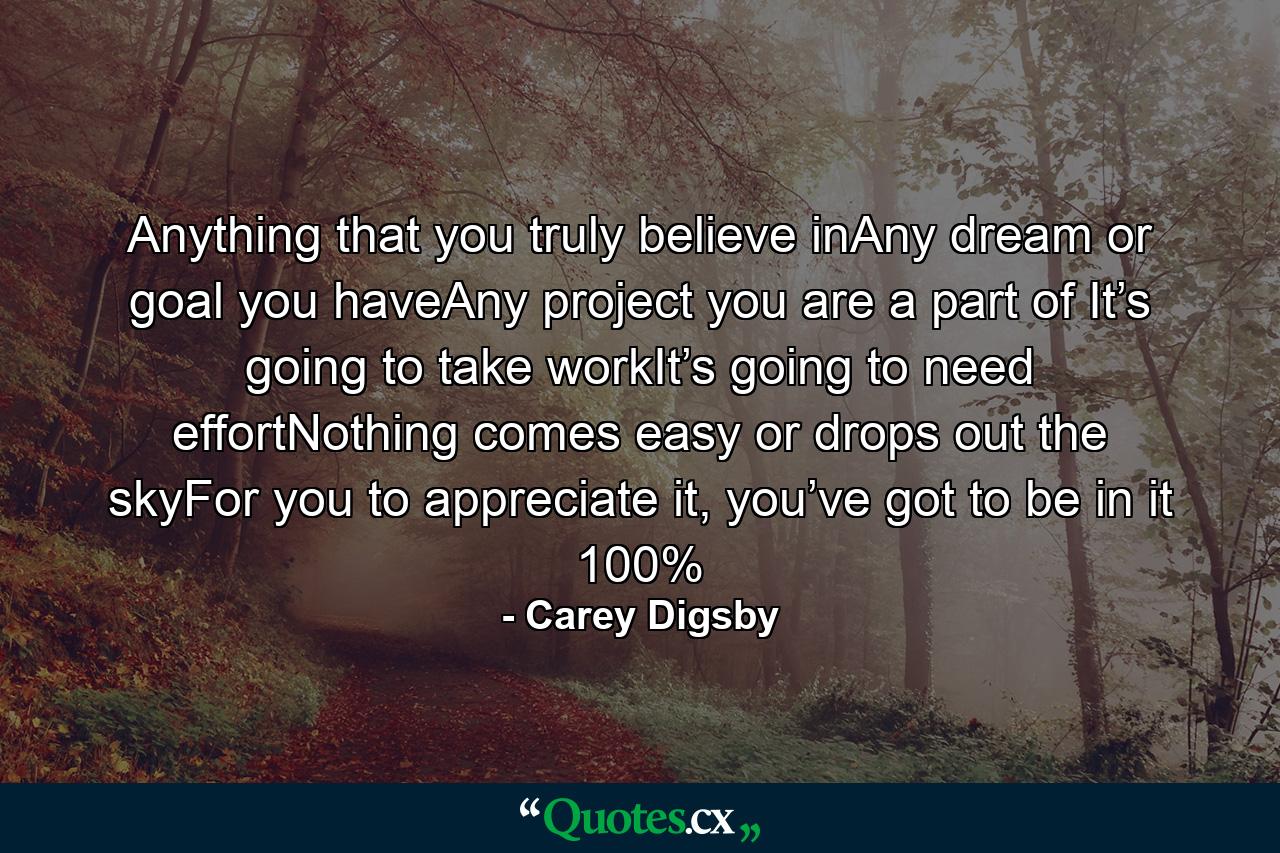 Anything that you truly believe inAny dream or goal you haveAny project you are a part of It’s going to take workIt’s going to need effortNothing comes easy or drops out the skyFor you to appreciate it, you’ve got to be in it 100% - Quote by Carey Digsby