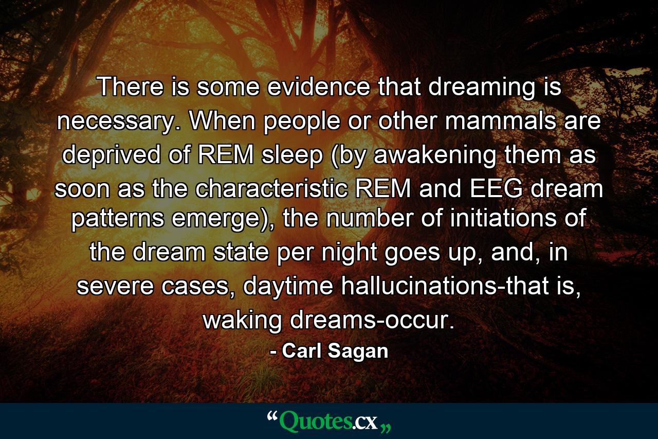 There is some evidence that dreaming is necessary. When people or other mammals are deprived of REM sleep (by awakening them as soon as the characteristic REM and EEG dream patterns emerge), the number of initiations of the dream state per night goes up, and, in severe cases, daytime hallucinations-that is, waking dreams-occur. - Quote by Carl Sagan