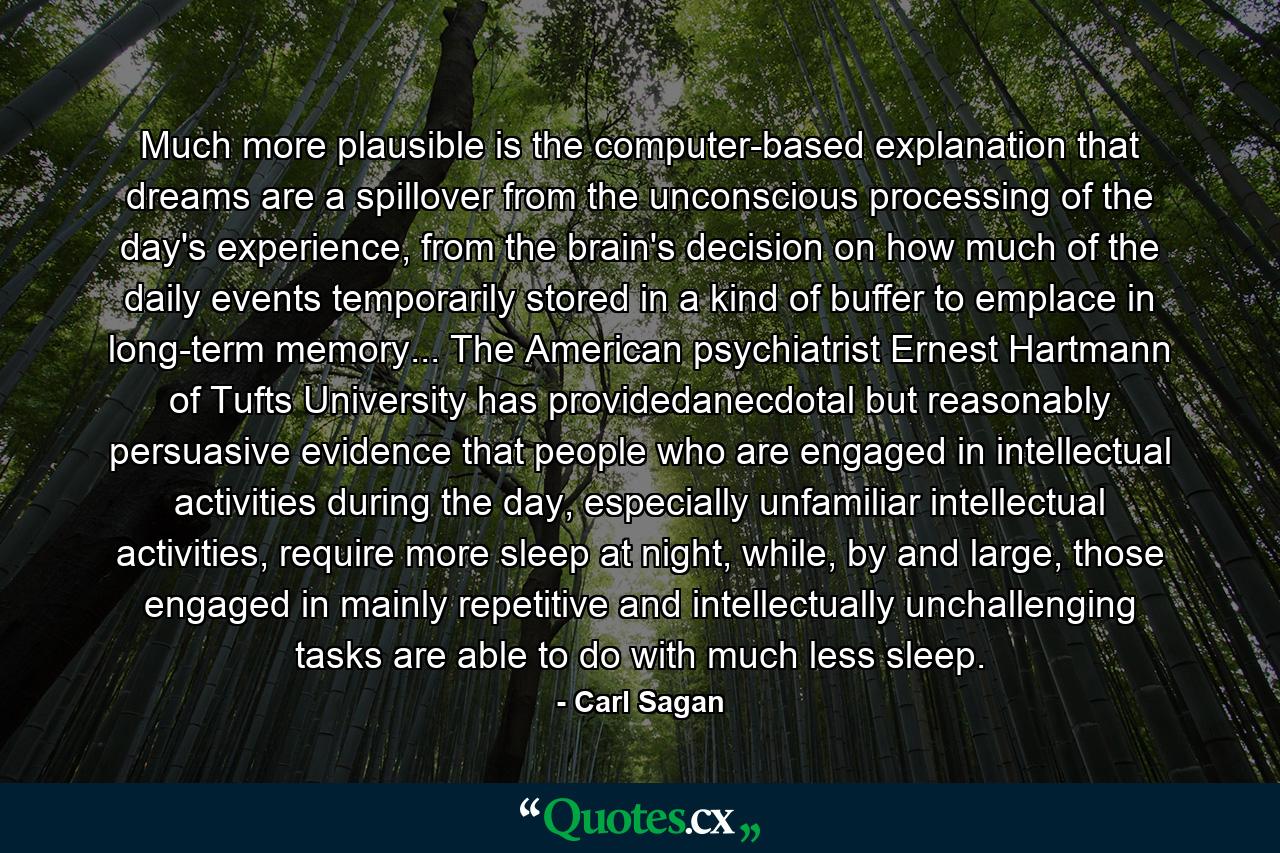 Much more plausible is the computer-based explanation that dreams are a spillover from the unconscious processing of the day's experience, from the brain's decision on how much of the daily events temporarily stored in a kind of buffer to emplace in long-term memory... The American psychiatrist Ernest Hartmann of Tufts University has providedanecdotal but reasonably persuasive evidence that people who are engaged in intellectual activities during the day, especially unfamiliar intellectual activities, require more sleep at night, while, by and large, those engaged in mainly repetitive and intellectually unchallenging tasks are able to do with much less sleep. - Quote by Carl Sagan