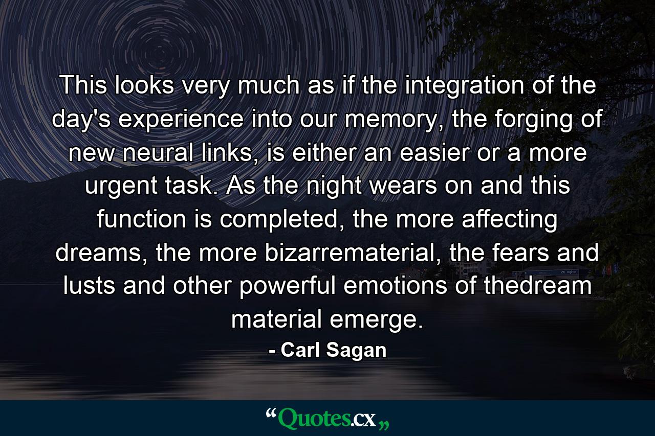 This looks very much as if the integration of the day's experience into our memory, the forging of new neural links, is either an easier or a more urgent task. As the night wears on and this function is completed, the more affecting dreams, the more bizarrematerial, the fears and lusts and other powerful emotions of thedream material emerge. - Quote by Carl Sagan