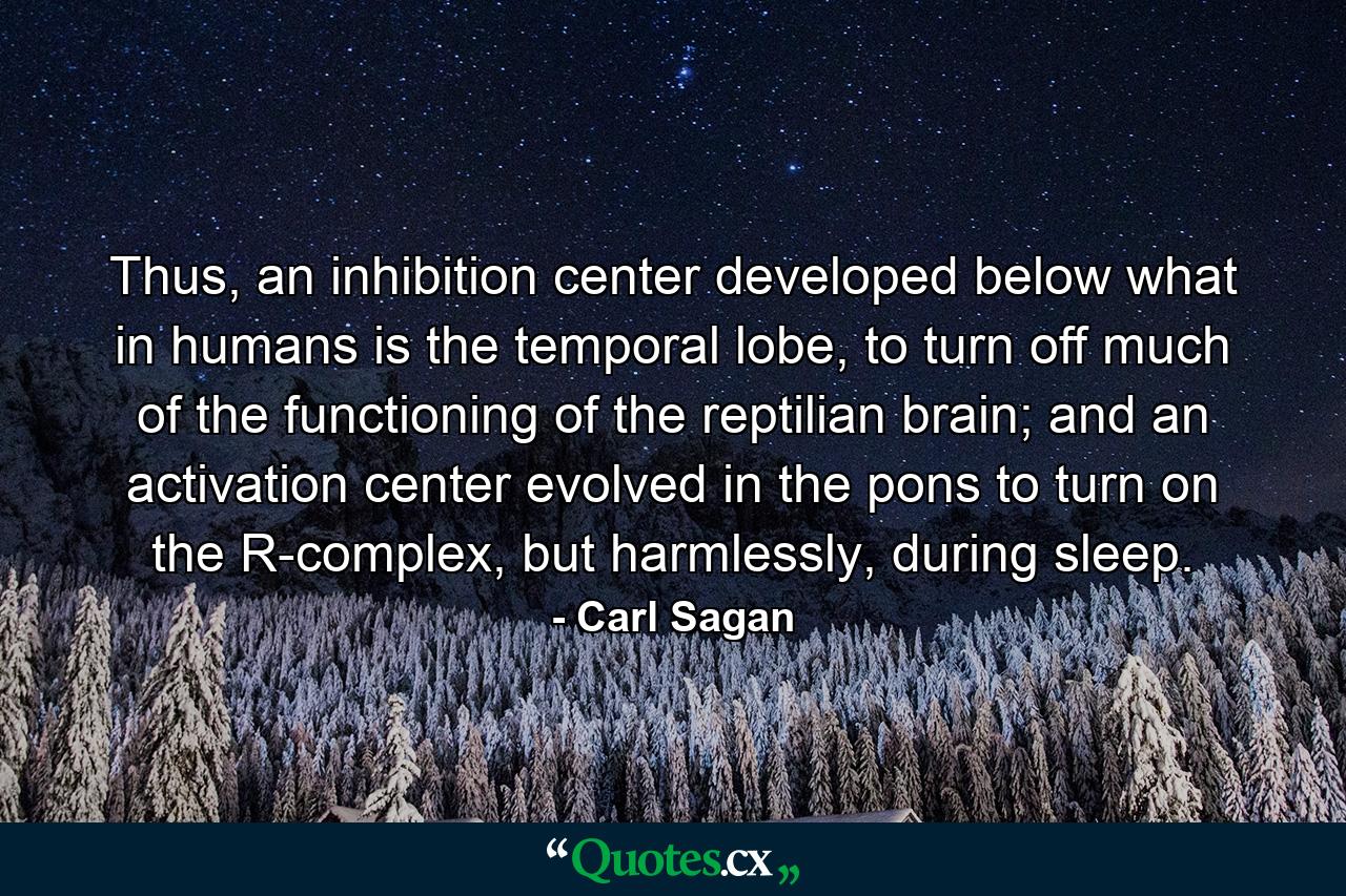 Thus, an inhibition center developed below what in humans is the temporal lobe, to turn off much of the functioning of the reptilian brain; and an activation center evolved in the pons to turn on the R-complex, but harmlessly, during sleep. - Quote by Carl Sagan