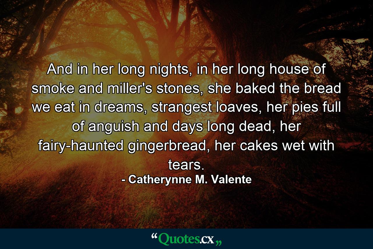 And in her long nights, in her long house of smoke and miller's stones, she baked the bread we eat in dreams, strangest loaves, her pies full of anguish and days long dead, her fairy-haunted gingerbread, her cakes wet with tears. - Quote by Catherynne M. Valente