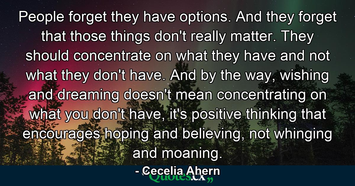 People forget they have options. And they forget that those things don't really matter. They should concentrate on what they have and not what they don't have. And by the way, wishing and dreaming doesn't mean concentrating on what you don't have, it's positive thinking that encourages hoping and believing, not whinging and moaning. - Quote by Cecelia Ahern