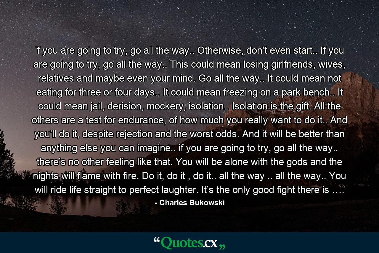 if you are going to try, go all the way.. Otherwise, don’t even start.. If you are going to try, go all the way.. This could mean losing girlfriends, wives, relatives and maybe even your mind. Go all the way.. It could mean not eating for three or four days.. It could mean freezing on a park bench.. It could mean jail, derision, mockery, isolation.. Isolation is the gift. All the others are a test for endurance, of how much you really want to do it.. And you’ll do it, despite rejection and the worst odds. And it will be better than anything else you can imagine.. if you are going to try, go all the way.. there’s no other feeling like that. You will be alone with the gods and the nights will flame with fire. Do it, do it , do it.. all the way .. all the way.. You will ride life straight to perfect laughter. It’s the only good fight there is …. - Quote by Charles Bukowski