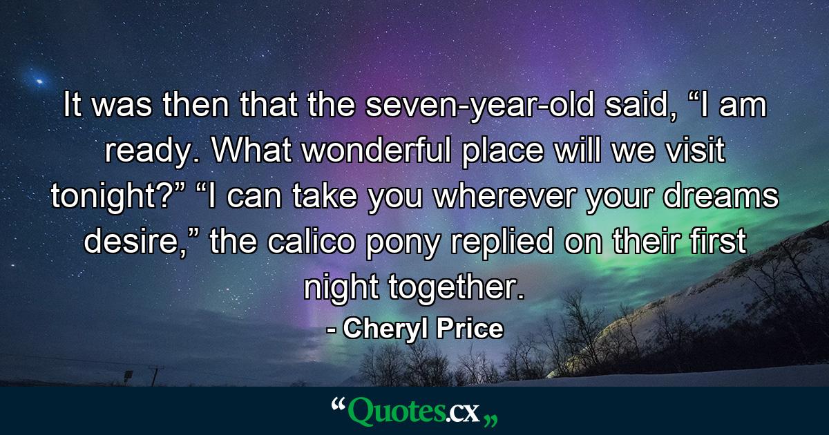 It was then that the seven-year-old said, “I am ready. What wonderful place will we visit tonight?” “I can take you wherever your dreams desire,” the calico pony replied on their first night together. - Quote by Cheryl Price