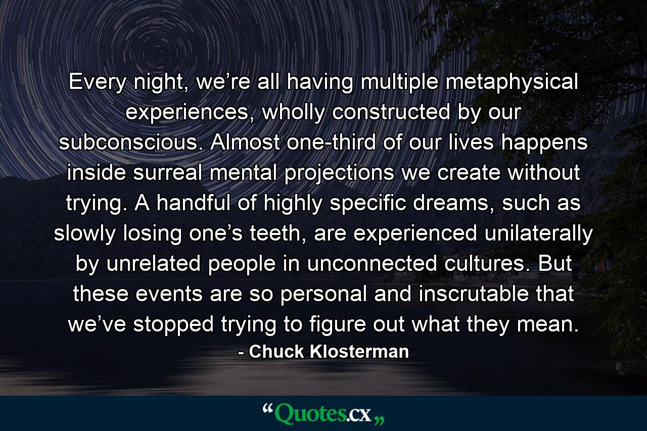 Every night, we’re all having multiple metaphysical experiences, wholly constructed by our subconscious. Almost one-third of our lives happens inside surreal mental projections we create without trying. A handful of highly specific dreams, such as slowly losing one’s teeth, are experienced unilaterally by unrelated people in unconnected cultures. But these events are so personal and inscrutable that we’ve stopped trying to figure out what they mean. - Quote by Chuck Klosterman