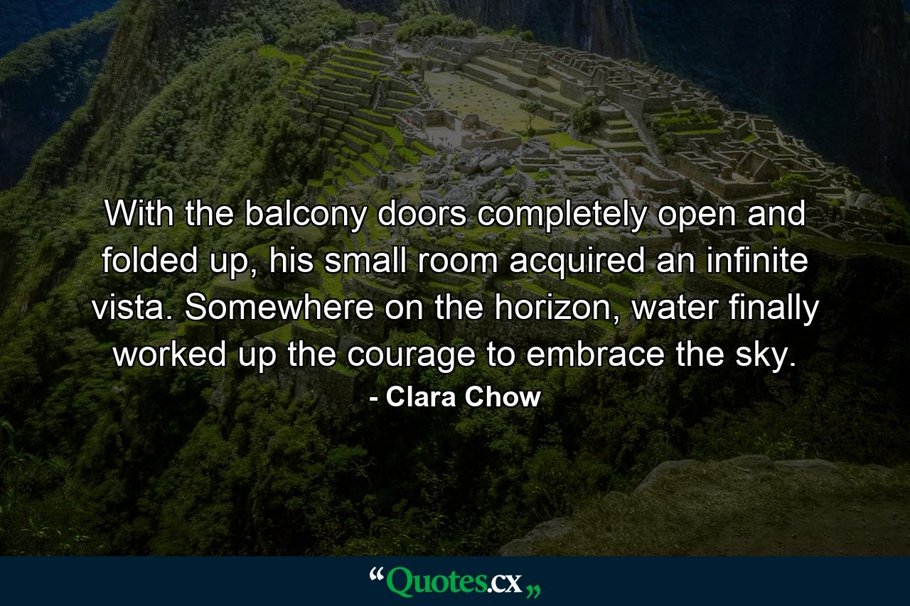 With the balcony doors completely open and folded up, his small room acquired an infinite vista. Somewhere on the horizon, water finally worked up the courage to embrace the sky. - Quote by Clara Chow