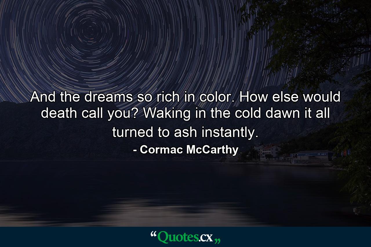 And the dreams so rich in color. How else would death call you? Waking in the cold dawn it all turned to ash instantly. - Quote by Cormac McCarthy